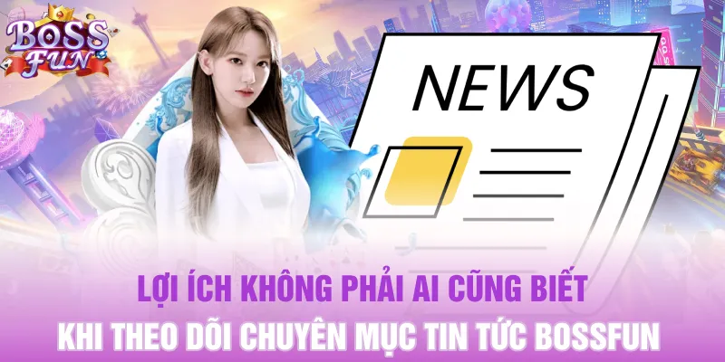 Lợi ích không phải ai cũng biết khi theo dõi chuyên mục tin tức Bossfun